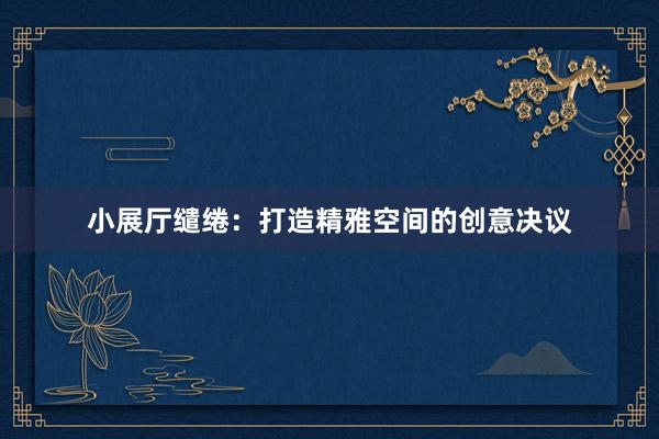 小展厅缱绻：打造精雅空间的创意决议